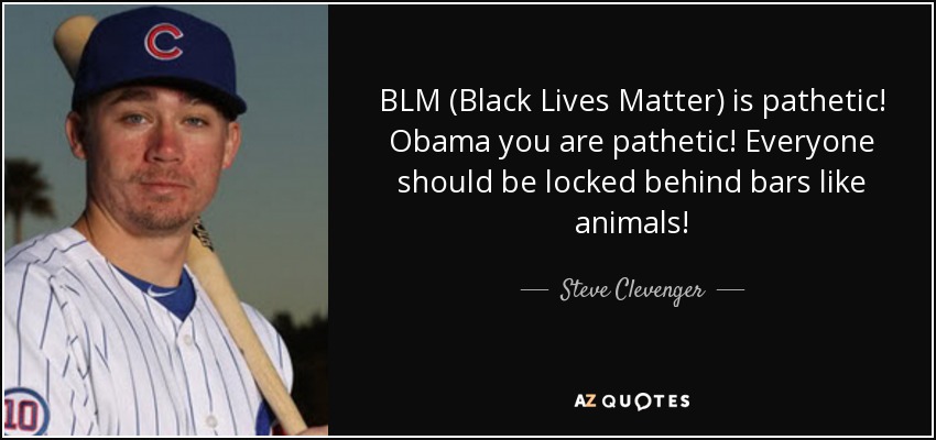 BLM (Black Lives Matter) is pathetic! Obama you are pathetic! Everyone should be locked behind bars like animals! - Steve Clevenger