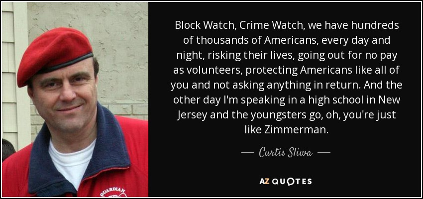 Block Watch, Crime Watch, we have hundreds of thousands of Americans, every day and night, risking their lives, going out for no pay as volunteers, protecting Americans like all of you and not asking anything in return. And the other day I'm speaking in a high school in New Jersey and the youngsters go, oh, you're just like Zimmerman. - Curtis Sliwa