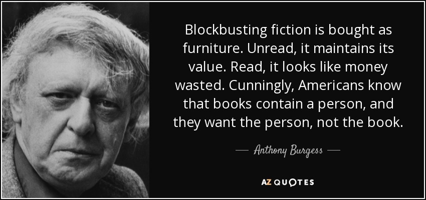Blockbusting fiction is bought as furniture. Unread, it maintains its value. Read, it looks like money wasted. Cunningly, Americans know that books contain a person, and they want the person, not the book. - Anthony Burgess