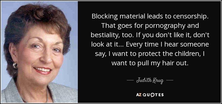 Blocking material leads to censorship. That goes for pornography and bestiality, too. If you don't like it, don't look at it... Every time I hear someone say, I want to protect the children, I want to pull my hair out. - Judith Krug