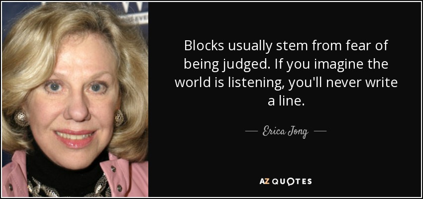 Blocks usually stem from fear of being judged. If you imagine the world is listening, you'll never write a line. - Erica Jong