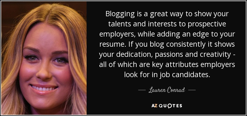 Blogging is a great way to show your talents and interests to prospective employers, while adding an edge to your resume. If you blog consistently it shows your dedication, passions and creativity - all of which are key attributes employers look for in job candidates. - Lauren Conrad