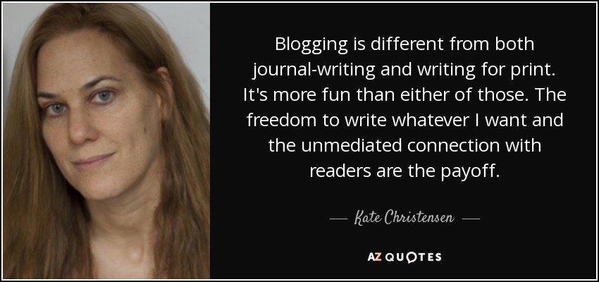 Blogging is different from both journal-writing and writing for print. It's more fun than either of those. The freedom to write whatever I want and the unmediated connection with readers are the payoff. - Kate Christensen