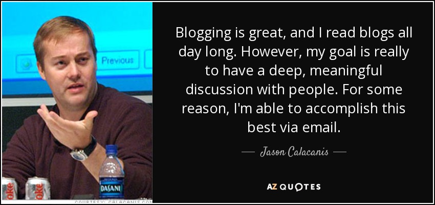 Blogging is great, and I read blogs all day long. However, my goal is really to have a deep, meaningful discussion with people. For some reason, I'm able to accomplish this best via email. - Jason Calacanis