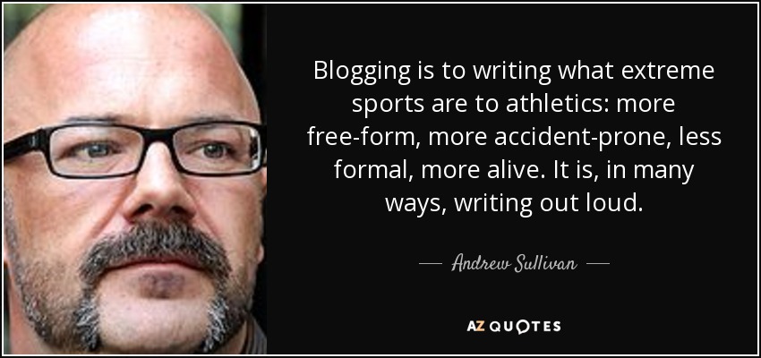 Blogging is to writing what extreme sports are to athletics: more free-form, more accident-prone, less formal, more alive. It is, in many ways, writing out loud. - Andrew Sullivan