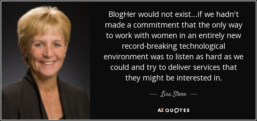 BlogHer would not exist...if we hadn't made a commitment that the only way to work with women in an entirely new record-breaking technological environment was to listen as hard as we could and try to deliver services that they might be interested in. - Lisa Stone