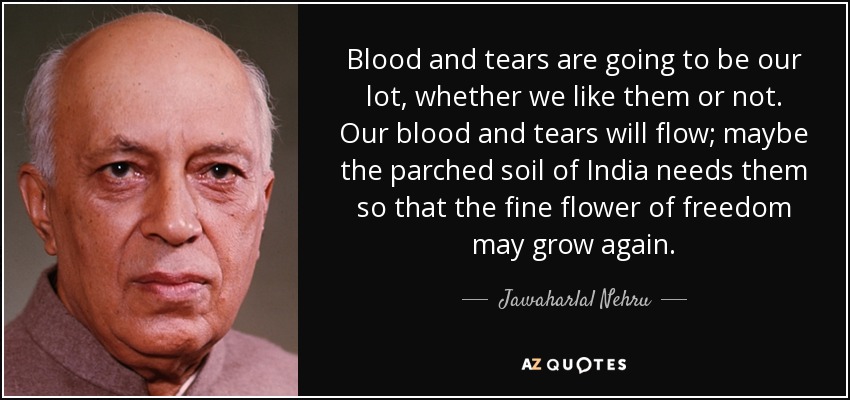 Blood and tears are going to be our lot, whether we like them or not. Our blood and tears will flow; maybe the parched soil of India needs them so that the fine flower of freedom may grow again. - Jawaharlal Nehru