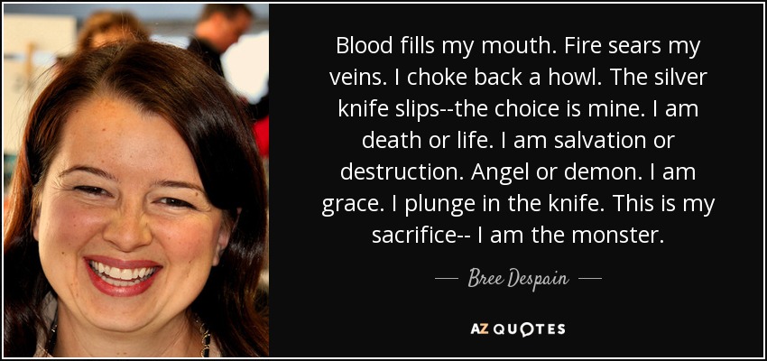 Blood fills my mouth. Fire sears my veins. I choke back a howl. The silver knife slips--the choice is mine. I am death or life. I am salvation or destruction. Angel or demon. I am grace. I plunge in the knife. This is my sacrifice-- I am the monster. - Bree Despain