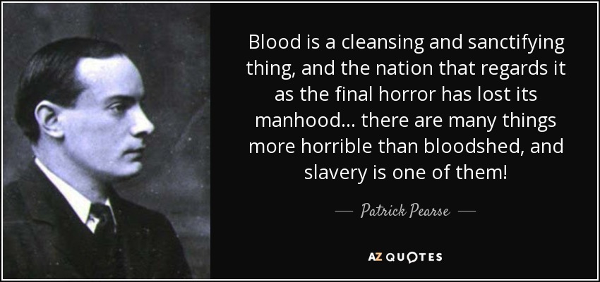 Blood is a cleansing and sanctifying thing, and the nation that regards it as the final horror has lost its manhood... there are many things more horrible than bloodshed, and slavery is one of them! - Patrick Pearse