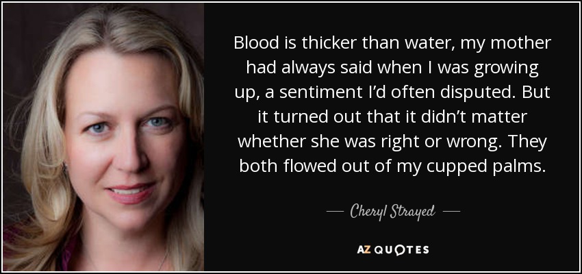 Blood is thicker than water, my mother had always said when I was growing up, a sentiment I’d often disputed. But it turned out that it didn’t matter whether she was right or wrong. They both flowed out of my cupped palms. - Cheryl Strayed