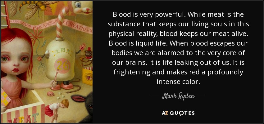 Blood is very powerful. While meat is the substance that keeps our living souls in this physical reality, blood keeps our meat alive. Blood is liquid life. When blood escapes our bodies we are alarmed to the very core of our brains. It is life leaking out of us. It is frightening and makes red a profoundly intense color. - Mark Ryden
