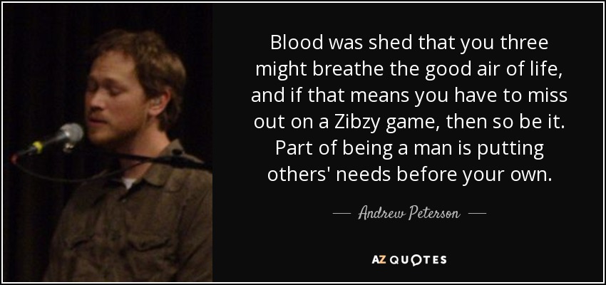 Blood was shed that you three might breathe the good air of life, and if that means you have to miss out on a Zibzy game, then so be it. Part of being a man is putting others' needs before your own. - Andrew Peterson