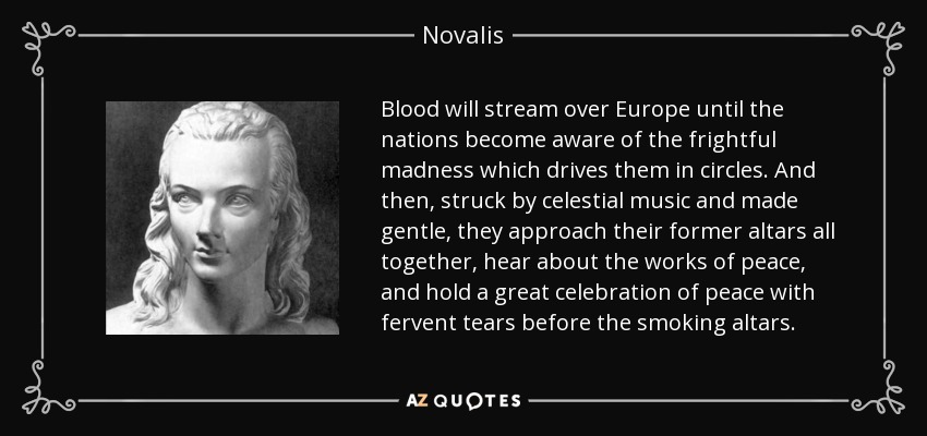 Blood will stream over Europe until the nations become aware of the frightful madness which drives them in circles. And then, struck by celestial music and made gentle, they approach their former altars all together, hear about the works of peace, and hold a great celebration of peace with fervent tears before the smoking altars. - Novalis