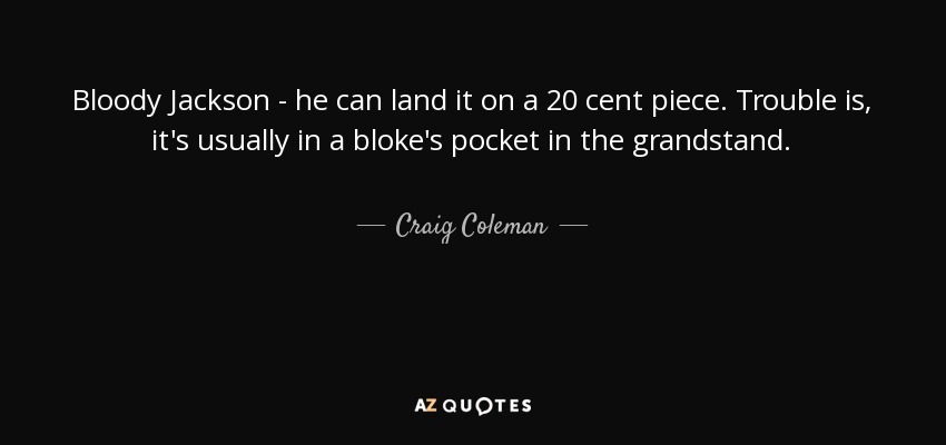 Bloody Jackson - he can land it on a 20 cent piece. Trouble is, it's usually in a bloke's pocket in the grandstand. - Craig Coleman