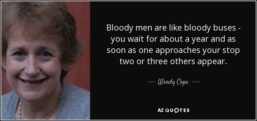 Bloody men are like bloody buses - you wait for about a year and as soon as one approaches your stop two or three others appear. - Wendy Cope
