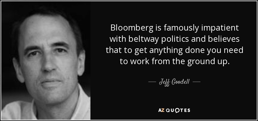 Bloomberg is famously impatient with beltway politics and believes that to get anything done you need to work from the ground up. - Jeff Goodell
