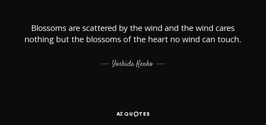 Blossoms are scattered by the wind and the wind cares nothing but the blossoms of the heart no wind can touch. - Yoshida Kenko