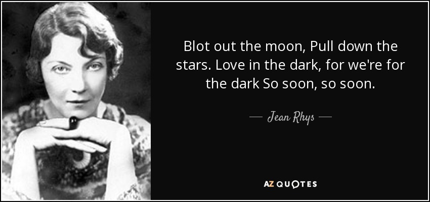 Blot out the moon, Pull down the stars. Love in the dark, for we're for the dark So soon, so soon. - Jean Rhys