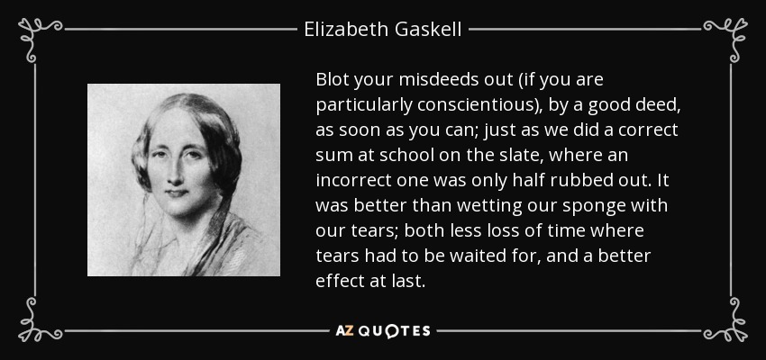 Blot your misdeeds out (if you are particularly conscientious), by a good deed, as soon as you can; just as we did a correct sum at school on the slate, where an incorrect one was only half rubbed out. It was better than wetting our sponge with our tears; both less loss of time where tears had to be waited for, and a better effect at last. - Elizabeth Gaskell