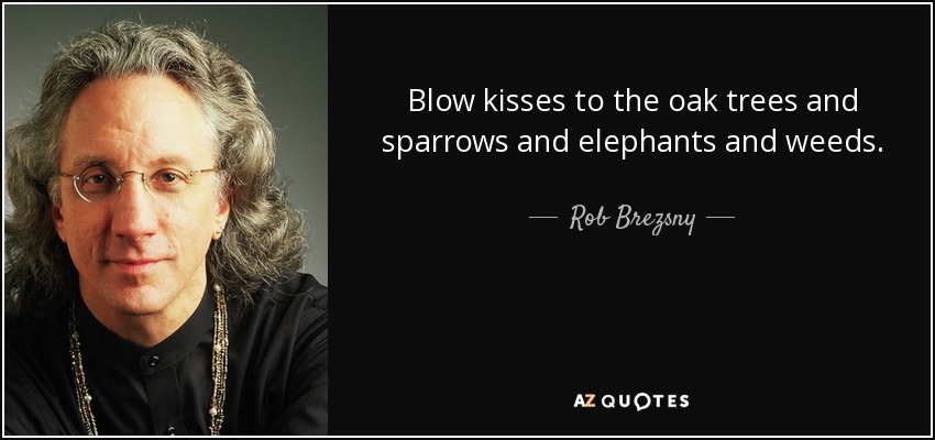 Blow kisses to the oak trees and sparrows and elephants and weeds. - Rob Brezsny