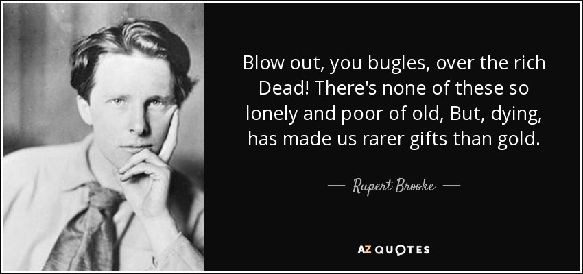 Blow out, you bugles, over the rich Dead! There's none of these so lonely and poor of old, But, dying, has made us rarer gifts than gold. - Rupert Brooke