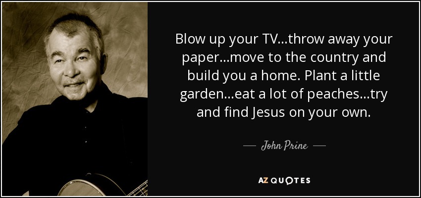 Blow up your TV...throw away your paper...move to the country and build you a home. Plant a little garden...eat a lot of peaches...try and find Jesus on your own. - John Prine