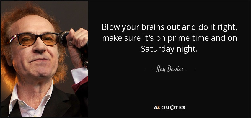 Blow your brains out and do it right, make sure it's on prime time and on Saturday night. - Ray Davies