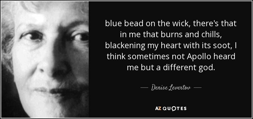 blue bead on the wick, there's that in me that burns and chills, blackening my heart with its soot, I think sometimes not Apollo heard me but a different god. - Denise Levertov