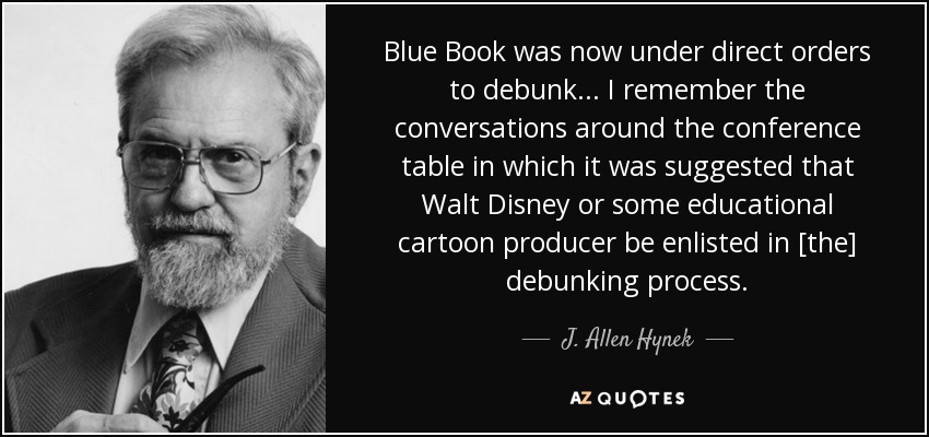Blue Book was now under direct orders to debunk. . . I remember the conversations around the conference table in which it was suggested that Walt Disney or some educational cartoon producer be enlisted in [the] debunking process. - J. Allen Hynek