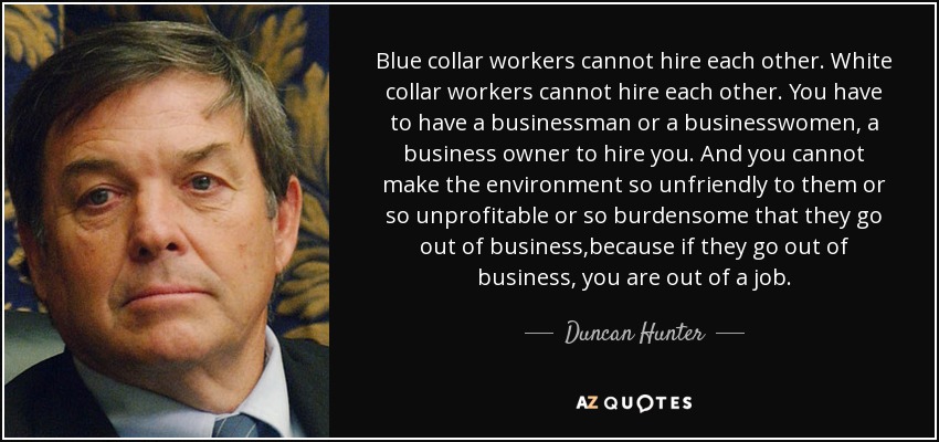 Blue collar workers cannot hire each other. White collar workers cannot hire each other. You have to have a businessman or a businesswomen, a business owner to hire you. And you cannot make the environment so unfriendly to them or so unprofitable or so burdensome that they go out of business,because if they go out of business, you are out of a job. - Duncan Hunter