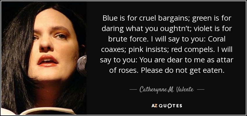 Blue is for cruel bargains; green is for daring what you oughtn’t; violet is for brute force. I will say to you: Coral coaxes; pink insists; red compels. I will say to you: You are dear to me as attar of roses. Please do not get eaten. - Catherynne M. Valente