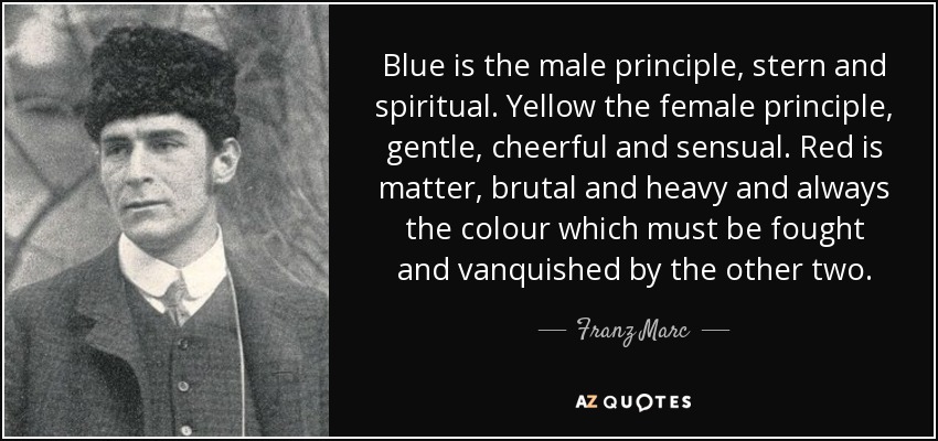 Blue is the male principle, stern and spiritual. Yellow the female principle, gentle, cheerful and sensual. Red is matter, brutal and heavy and always the colour which must be fought and vanquished by the other two. - Franz Marc