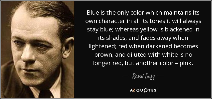Blue is the only color which maintains its own character in all its tones it will always stay blue; whereas yellow is blackened in its shades, and fades away when lightened; red when darkened becomes brown, and diluted with white is no longer red, but another color – pink. - Raoul Dufy