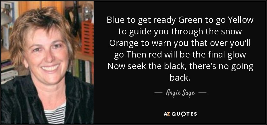 Blue to get ready Green to go Yellow to guide you through the snow Orange to warn you that over you’ll go Then red will be the final glow Now seek the black, there’s no going back. - Angie Sage