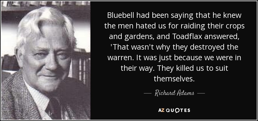 Bluebell had been saying that he knew the men hated us for raiding their crops and gardens, and Toadflax answered, 'That wasn't why they destroyed the warren. It was just because we were in their way. They killed us to suit themselves. - Richard Adams