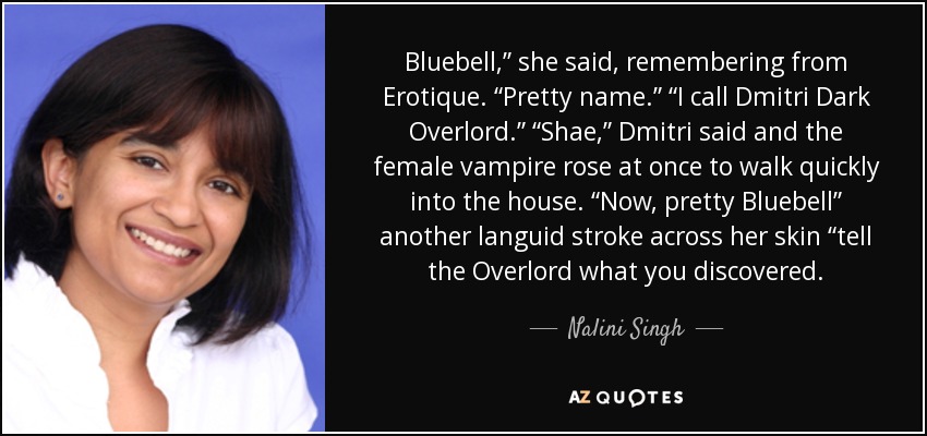 Bluebell,” she said, remembering from Erotique. “Pretty name.” “I call Dmitri Dark Overlord.” “Shae,” Dmitri said and the female vampire rose at once to walk quickly into the house. “Now, pretty Bluebell” another languid stroke across her skin “tell the Overlord what you discovered. - Nalini Singh