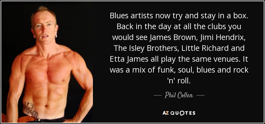 Blues artists now try and stay in a box. Back in the day at all the clubs you would see James Brown, Jimi Hendrix, The Isley Brothers, Little Richard and Etta James all play the same venues. It was a mix of funk, soul, blues and rock 'n' roll. - Phil Collen