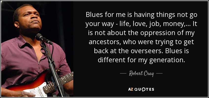 Blues for me is having things not go your way - life, love, job, money, ... It is not about the oppression of my ancestors, who were trying to get back at the overseers. Blues is different for my generation. - Robert Cray