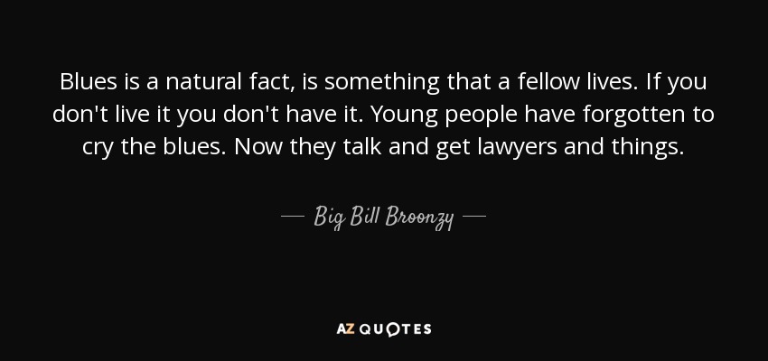 Blues is a natural fact, is something that a fellow lives. If you don't live it you don't have it. Young people have forgotten to cry the blues. Now they talk and get lawyers and things. - Big Bill Broonzy