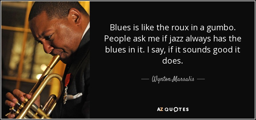 Blues is like the roux in a gumbo. People ask me if jazz always has the blues in it. I say, if it sounds good it does. - Wynton Marsalis