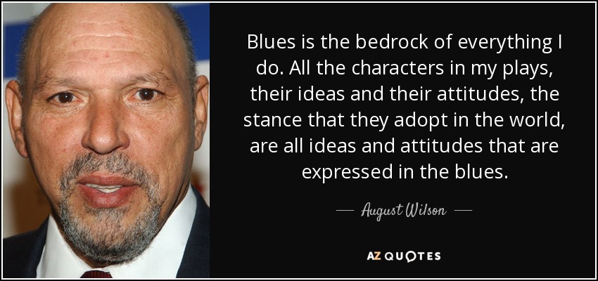 Blues is the bedrock of everything I do. All the characters in my plays, their ideas and their attitudes, the stance that they adopt in the world, are all ideas and attitudes that are expressed in the blues. - August Wilson