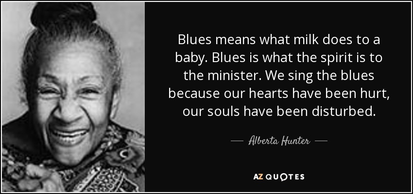 Blues means what milk does to a baby. Blues is what the spirit is to the minister. We sing the blues because our hearts have been hurt, our souls have been disturbed. - Alberta Hunter