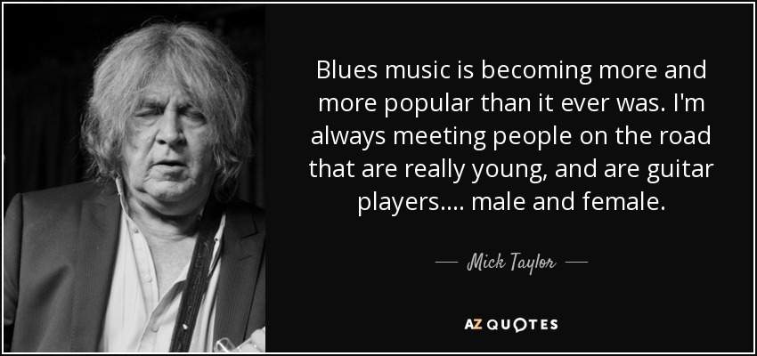 Blues music is becoming more and more popular than it ever was. I'm always meeting people on the road that are really young, and are guitar players.... male and female. - Mick Taylor