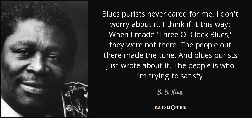 Blues purists never cared for me. I don't worry about it. I think if it this way: When I made 'Three O' Clock Blues,' they were not there. The people out there made the tune. And blues purists just wrote about it. The people is who I'm trying to satisfy. - B. B. King