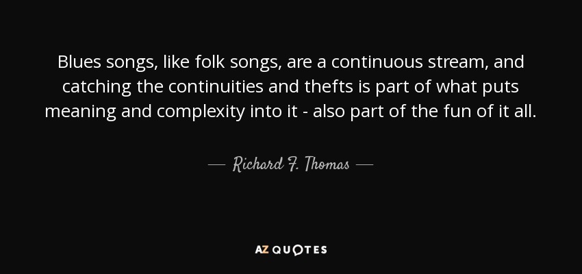 Blues songs, like folk songs, are a continuous stream, and catching the continuities and thefts is part of what puts meaning and complexity into it - also part of the fun of it all. - Richard F. Thomas