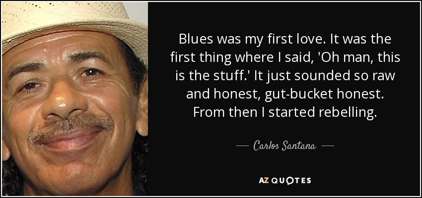 Blues was my first love. It was the first thing where I said, 'Oh man, this is the stuff.' It just sounded so raw and honest, gut-bucket honest. From then I started rebelling. - Carlos Santana