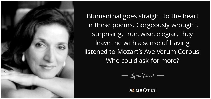 Blumenthal goes straight to the heart in these poems. Gorgeously wrought, surprising, true, wise, elegiac, they leave me with a sense of having listened to Mozart’s Ave Verum Corpus. Who could ask for more? - Lynn Freed