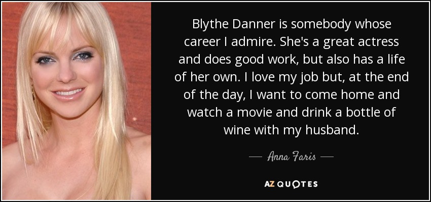Blythe Danner is somebody whose career I admire. She's a great actress and does good work, but also has a life of her own. I love my job but, at the end of the day, I want to come home and watch a movie and drink a bottle of wine with my husband. - Anna Faris