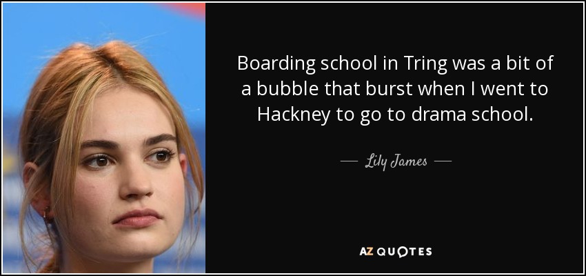 Boarding school in Tring was a bit of a bubble that burst when I went to Hackney to go to drama school. - Lily James