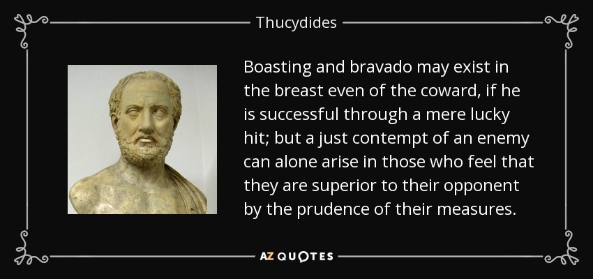 Boasting and bravado may exist in the breast even of the coward, if he is successful through a mere lucky hit; but a just contempt of an enemy can alone arise in those who feel that they are superior to their opponent by the prudence of their measures. - Thucydides
